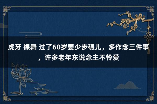 虎牙 裸舞 过了60岁要少步碾儿，多作念三件事，许多老年东说念主不怜爱