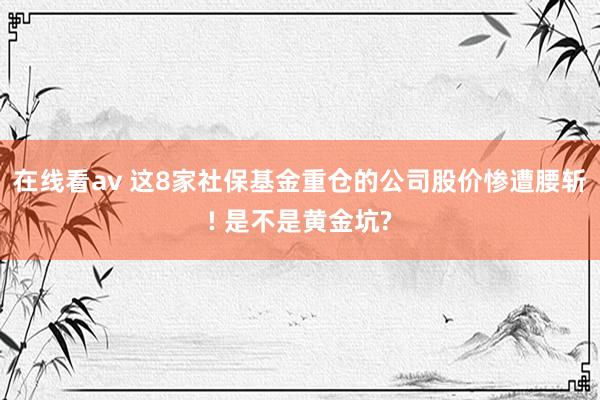 在线看av 这8家社保基金重仓的公司股价惨遭腰斩! 是不是黄金坑?