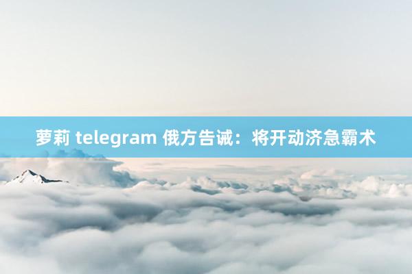 萝莉 telegram 俄方告诫：将开动济急霸术