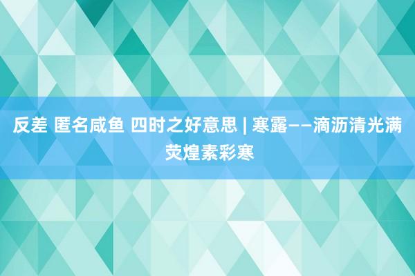 反差 匿名咸鱼 四时之好意思 | 寒露——滴沥清光满 荧煌素彩寒