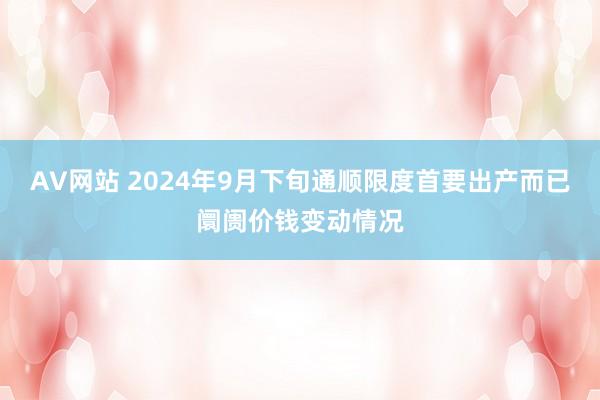 AV网站 2024年9月下旬通顺限度首要出产而已阛阓价钱变动情况