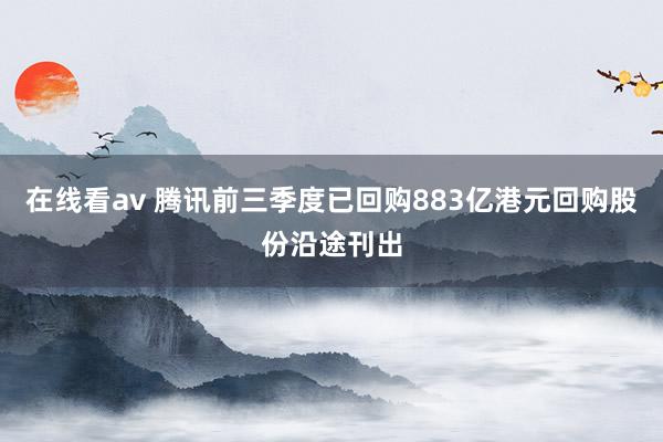 在线看av 腾讯前三季度已回购883亿港元回购股份沿途刊出