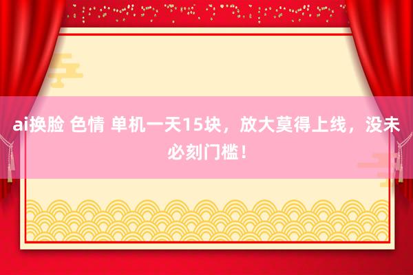 ai换脸 色情 单机一天15块，放大莫得上线，没未必刻门槛！