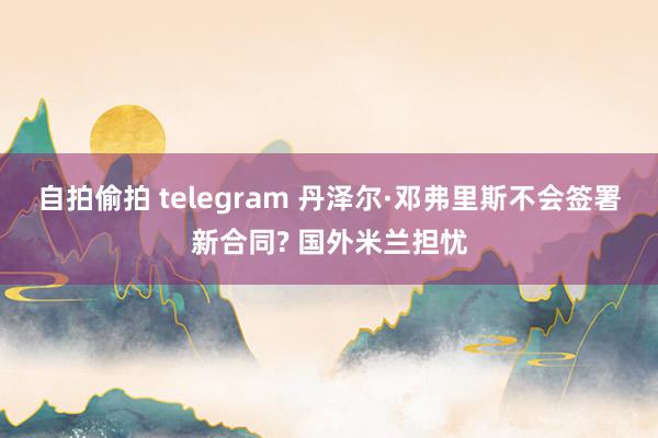 自拍偷拍 telegram 丹泽尔·邓弗里斯不会签署新合同? 国外米兰担忧