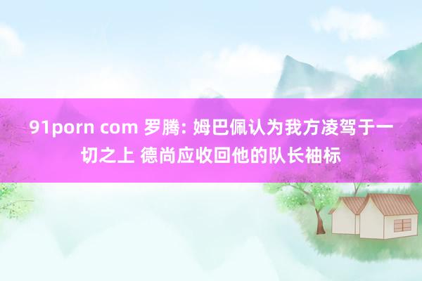 91porn com 罗腾: 姆巴佩认为我方凌驾于一切之上 德尚应收回他的队长袖标