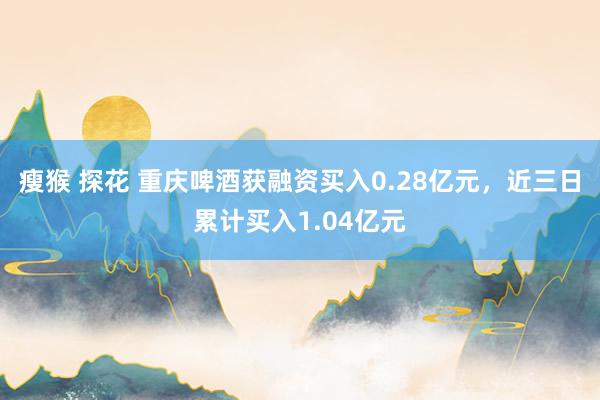 瘦猴 探花 重庆啤酒获融资买入0.28亿元，近三日累计买入1.04亿元