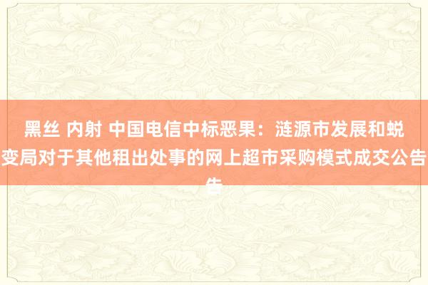 黑丝 内射 中国电信中标恶果：涟源市发展和蜕变局对于其他租出处事的网上超市采购模式成交公告