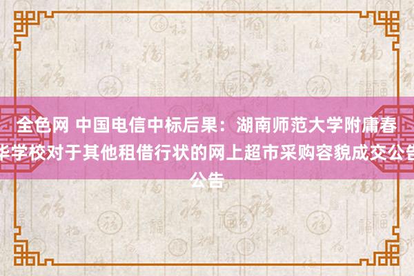 全色网 中国电信中标后果：湖南师范大学附庸春华学校对于其他租借行状的网上超市采购容貌成交公告