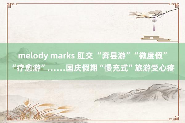 melody marks 肛交 “奔县游”“微度假”“疗愈游”……国庆假期“慢充式”旅游受心疼