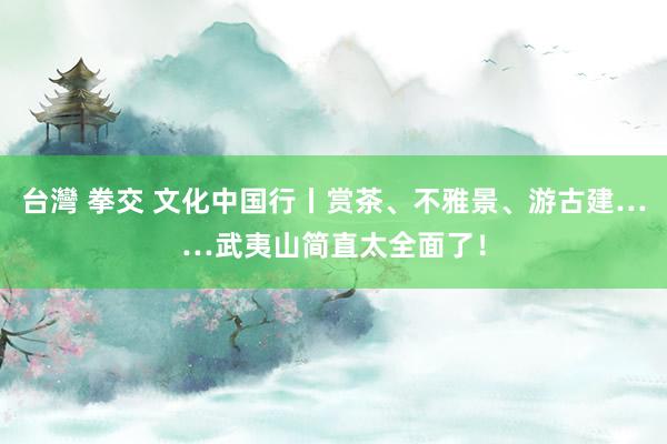 台灣 拳交 文化中国行丨赏茶、不雅景、游古建……武夷山简直太全面了！