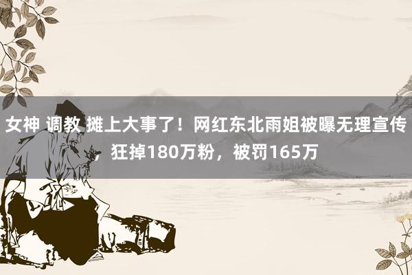 女神 调教 摊上大事了！网红东北雨姐被曝无理宣传，狂掉180万粉，被罚165万