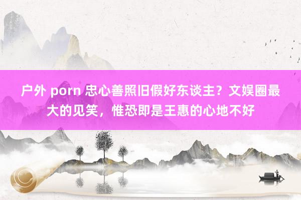 户外 porn 忠心善照旧假好东谈主？文娱圈最大的见笑，惟恐即是王惠的心地不好