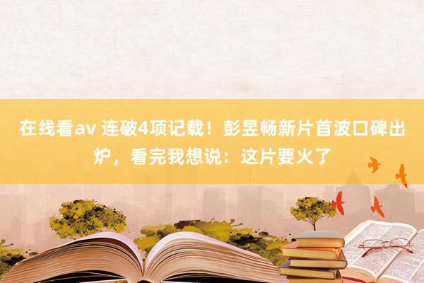 在线看av 连破4项记载！彭昱畅新片首波口碑出炉，看完我想说：这片要火了