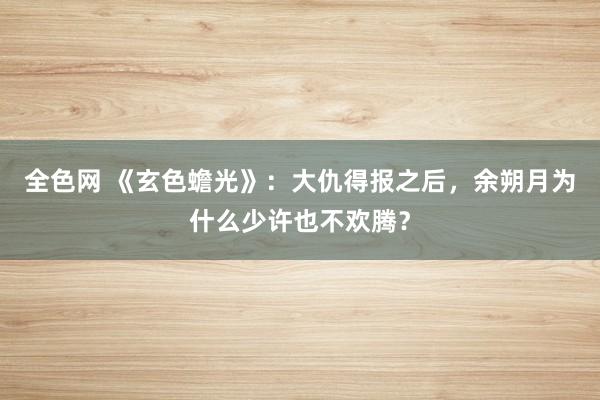 全色网 《玄色蟾光》：大仇得报之后，余朔月为什么少许也不欢腾？