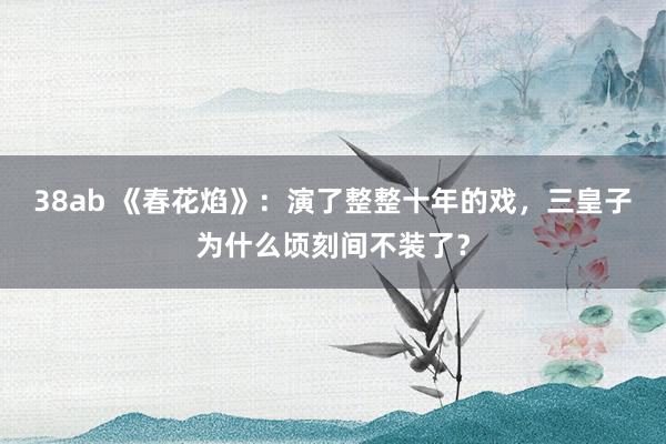 38ab 《春花焰》：演了整整十年的戏，三皇子为什么顷刻间不装了？