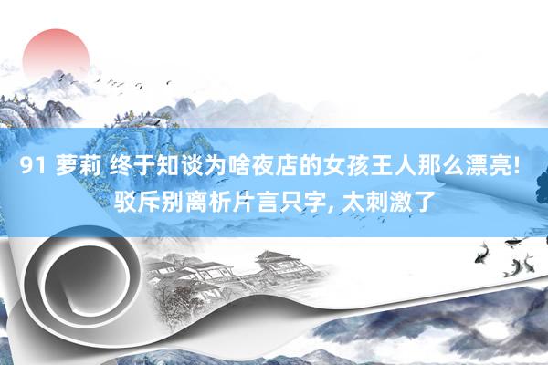 91 萝莉 终于知谈为啥夜店的女孩王人那么漂亮! 驳斥别离析片言只字， 太刺激了