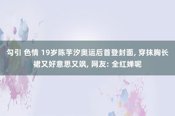 勾引 色情 19岁陈芋汐奥运后首登封面， 穿抹胸长裙又好意思又飒， 网友: 全红婵呢