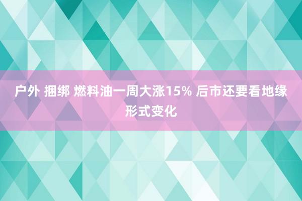 户外 捆绑 燃料油一周大涨15% 后市还要看地缘形式变化