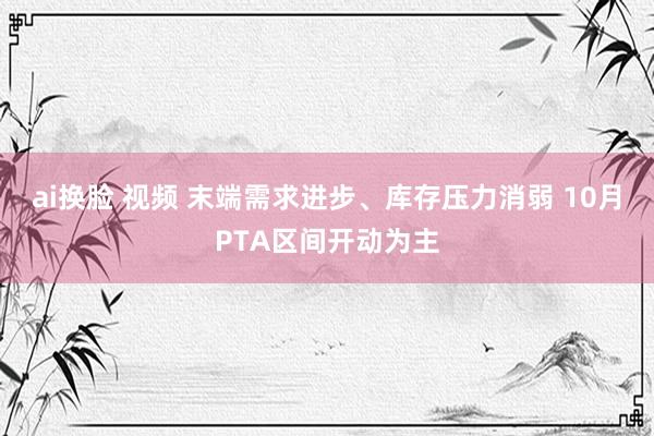 ai换脸 视频 末端需求进步、库存压力消弱 10月PTA区间开动为主