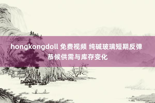 hongkongdoll 免费视频 纯碱玻璃短期反弹 恭候供需与库存变化