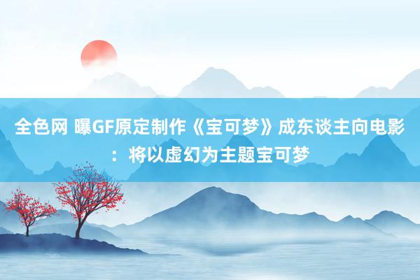 全色网 曝GF原定制作《宝可梦》成东谈主向电影：将以虚幻为主题宝可梦