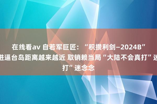 在线看av 自若军巨匠：“积攒利剑—2024B”演习进逼台岛距离越来越近 取销赖当局“大陆不会真打”迷念念