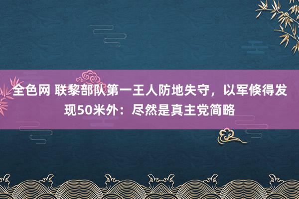 全色网 联黎部队第一王人防地失守，以军倏得发现50米外：尽然是真主党简略