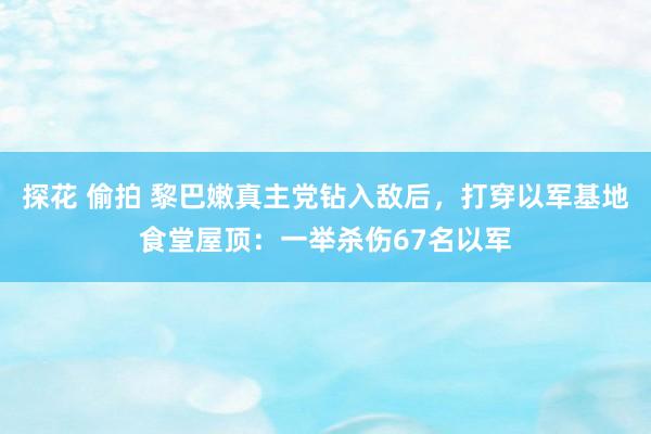 探花 偷拍 黎巴嫩真主党钻入敌后，打穿以军基地食堂屋顶：一举杀伤67名以军