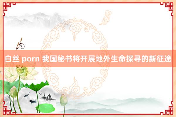 白丝 porn 我国秘书将开展地外生命探寻的新征途