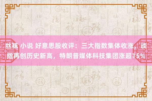 丝袜 小说 好意思股收评：三大指数集体收涨，谈指再创历史新高，特朗普媒体科技集团涨超15%