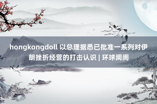 hongkongdoll 以总理据悉已批准一系列对伊朗挫折经营的打击认识 | 环球阛阓