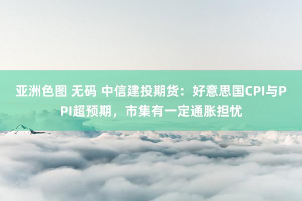 亚洲色图 无码 中信建投期货：好意思国CPI与PPI超预期，市集有一定通胀担忧