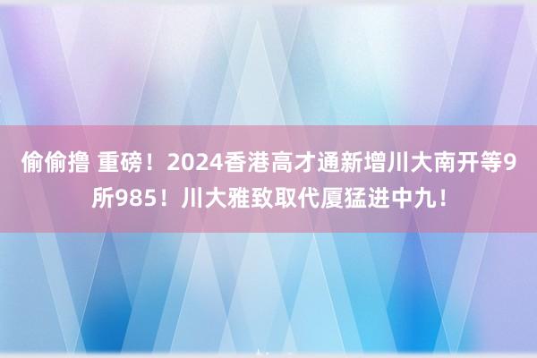 偷偷撸 重磅！2024香港高才通新增川大南开等9所985！川大雅致取代厦猛进中九！