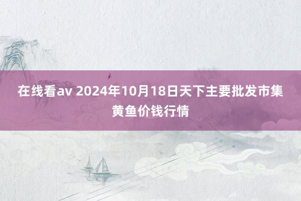 在线看av 2024年10月18日天下主要批发市集黄鱼价钱行情