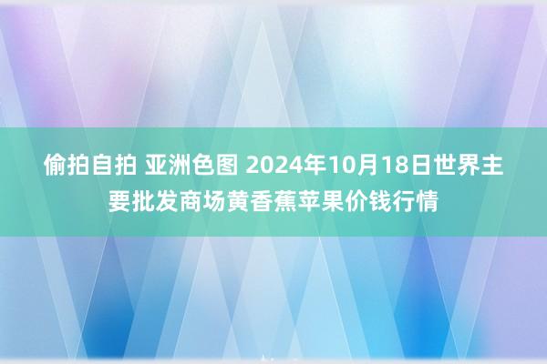 偷拍自拍 亚洲色图 2024年10月18日世界主要批发商场黄香蕉苹果价钱行情