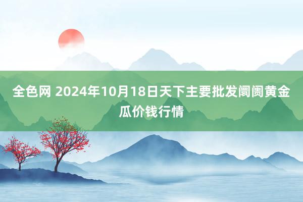 全色网 2024年10月18日天下主要批发阛阓黄金瓜价钱行情