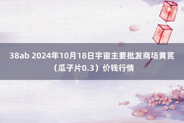 38ab 2024年10月18日宇宙主要批发商场黄芪（瓜子片0.3）价钱行情