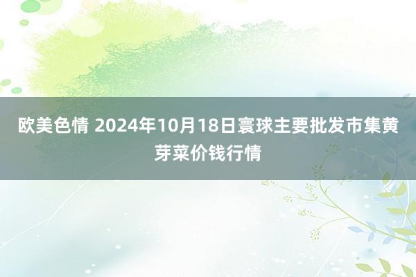 欧美色情 2024年10月18日寰球主要批发市集黄芽菜价钱行情