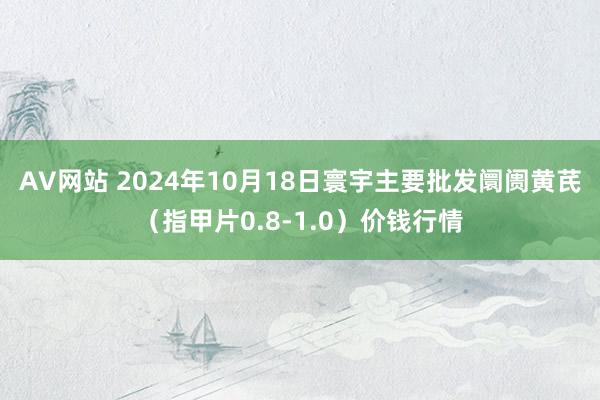 AV网站 2024年10月18日寰宇主要批发阛阓黄芪（指甲片0.8-1.0）价钱行情