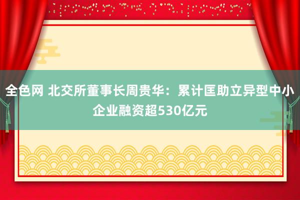 全色网 北交所董事长周贵华：累计匡助立异型中小企业融资超530亿元