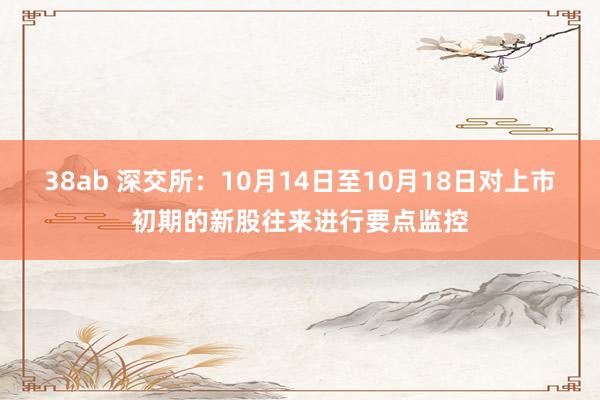 38ab 深交所：10月14日至10月18日对上市初期的新股往来进行要点监控