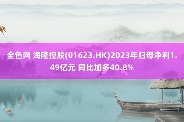 全色网 海隆控股(01623.HK)2023年归母净利1.49亿元 同比加多40.8%