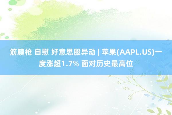 筋膜枪 自慰 好意思股异动 | 苹果(AAPL.US)一度涨超1.7% 面对历史最高位