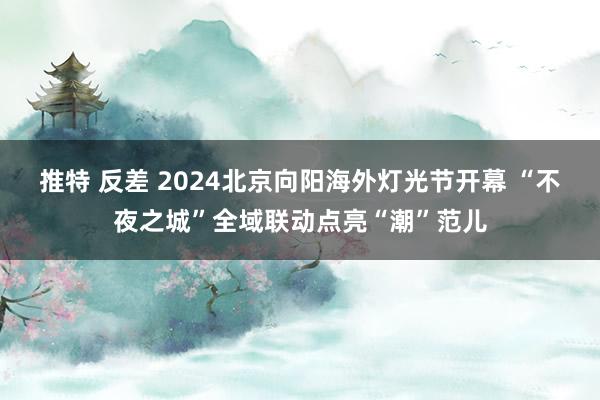 推特 反差 2024北京向阳海外灯光节开幕 “不夜之城”全域联动点亮“潮”范儿