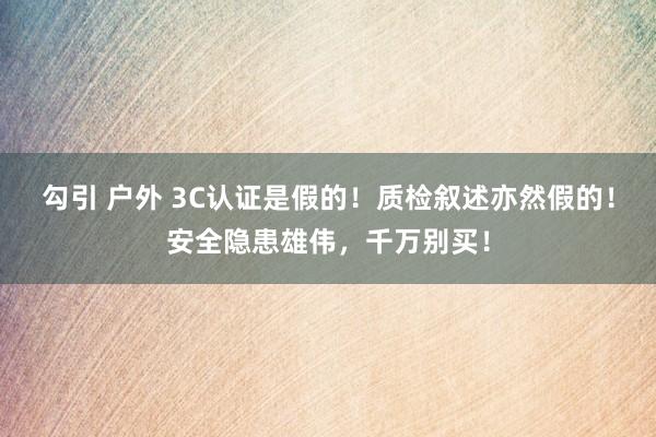 勾引 户外 3C认证是假的！质检叙述亦然假的！安全隐患雄伟，千万别买！