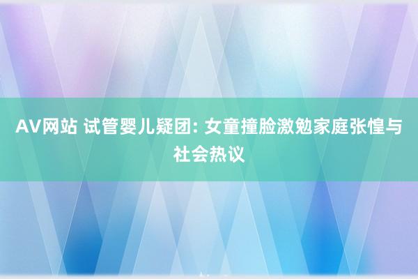 AV网站 试管婴儿疑团: 女童撞脸激勉家庭张惶与社会热议