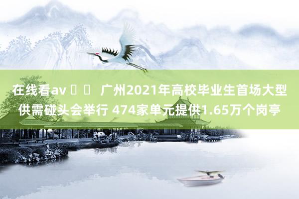 在线看av 		 广州2021年高校毕业生首场大型供需碰头会举行 474家单元提供1.65万个岗亭