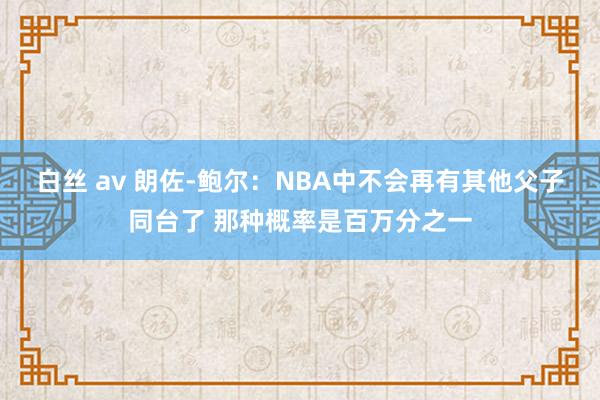 白丝 av 朗佐-鲍尔：NBA中不会再有其他父子同台了 那种概率是百万分之一