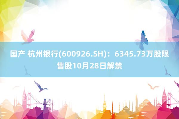 国产 杭州银行(600926.SH)：6345.73万股限售股10月28日解禁