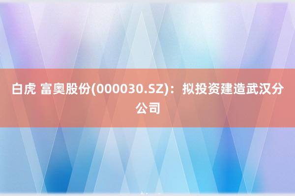 白虎 富奥股份(000030.SZ)：拟投资建造武汉分公司